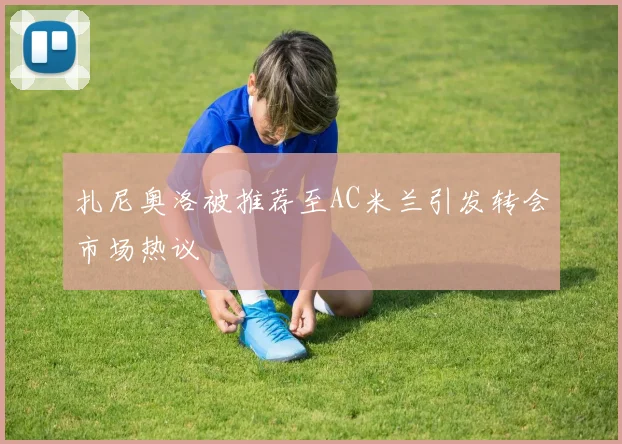 扎尼奥洛被推荐至AC米兰引发转会市场热议