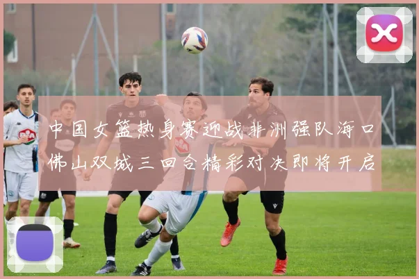 中国女篮热身赛迎战非洲强队海口佛山双城三回合精彩对决即将开启