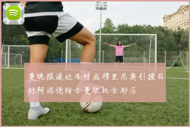 曼晚报道达洛特成穆里尼奥引援目标阿诺德转会曼联机会渺茫
