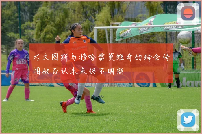 尤文图斯与穆哈雷莫维奇的转会传闻被否认未来仍不明朗