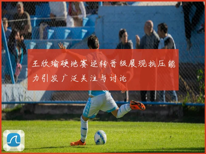 王欣瑜硬地赛逆转晋级展现抗压能力引发广泛关注与讨论