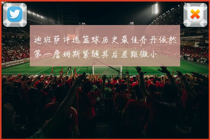 迪班萨评选篮球历史最佳乔丹依然第一詹姆斯紧随其后差距微小