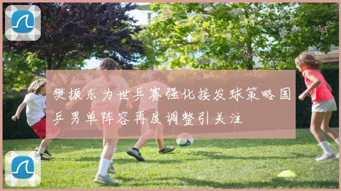 樊振东为世乒赛强化接发球策略国乒男单阵容再度调整引关注